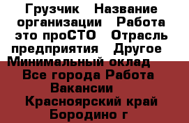 Грузчик › Название организации ­ Работа-это проСТО › Отрасль предприятия ­ Другое › Минимальный оклад ­ 1 - Все города Работа » Вакансии   . Красноярский край,Бородино г.